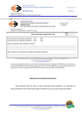 ESTADO DE GOIÁS
SECRETARIA DE ESTADO DE SEGURANÇA PÚBLICA Resolução 267/08
DETRAN-GO CONTRAN
DEPARTAMENTO ESTADUAL DE TRÂNSITO DE GOIÁS
ESTADO DE GOIÁS
SECRETARIA DE ESTADO DE SEGURANÇA PÚBLICA Resolução 267/08
DETRAN-GO CONTRAN
DEPARTAMENTO ESTADUAL DE TRÂNSITO DE GOIÁS
Diretoria de Operações
Gerência de Credenciamento e Controle/Ψ Setor de Psicologia

Diretoria de Operações
Gerência de Credenciamento e Controle/Ψ Psicologia
QUESTIONÁRIO COMPLEMENTAR
Já se envolveu em infrações de trânsito? Sim Não
Já se envolveu em acidentes de trânsito? Sim Não
Qual é sua opinião sobre cidadania e trânsito?
___________________________________________________________________________________________
___________________________________________________________________________________________
___________________________________________________________________________________________
Quais sugestões você daria para a redução de acidentes de trânsito?
___________________________________________________________________________________________
___________________________________________________________________________________________
___________________________________________________________________________________________
Av. Altamiro Moura Pacheco, Nº 109 Lt.03 Qd.236 2º andar Cidade Jardim – 74.423-010 – GOIÂNIA–GO
Fone (062) 3201-4734, Fax (062) 3201-4735
e-mail: detrangopsicologia@gmail.com
A cópia deste questionário deverá ser encaminhada mensalmente ao Setor de Psicologia do DETRAN-GO, que anualmente os
remeterá ao DENATRAN para fins de pesquisa e ações para melhoria do trânsito. OBS: Este é o modelo padrão do Questionário
Complementar. Substituir o logotipo do DETRAN-GO pelo da Clínica. (Anexo XIV da Res. 267/08 CONTRAN).
SÍNTESE DA AVALIAÇÃO PSICOLÓGICA
Este formulário deve ter todos os itens preenchidos pelo psicólogo e ser arquivado na
clínica juntamente com o material psicológico produzido no processo de avaliação psicológica.
Av. Altamiro Moura Pacheco, Nº 109 Lt.03 Qd.236 2º andar Cidade Jardim – 74.423-010 – GOIÂNIA–GO
Fone (062) 3201-4734, Fax (062) 3201-4735
e-mail: detrangopsicologia@gmail.com
Mês:_________
Ano:_________
 