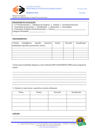 ESTADO DE GOIÁS
SECRETARIA DE ESTADO DE SEGURANÇA PÚBLICA Resolução 267/08
DETRAN-GO CONTRAN
DEPARTAMENTO ESTADUAL DE TRÂNSITO DE GOIÁS
Diretoria de Operações
Gerência de Credenciamento e Controle/Ψ Setor de Psicologia
FINALIDADE DA AVALIAÇÃO:
( ) 1ª Via (Permissão) ( ) Mudança de Categoria ( ) Adição ( ) Averbação Nacional
( ) Averbação Internacional ( ) Reabilitação ( ) Renovação ( ) Reciclagem
( ) Solicitação de Médico Perito Examinador ( ) Outros _______________________________________________
Categoria Pretendida: _________________________
PROCEDIMENTOS
1-Testes (inteligência, atenção, memória,
habilidades especificas, psicomotor, outros)
Pontos Percentil Classificação
2-Testes (personalidade). Registrar o teste utilizado (HTP, PALOGRÁFICO, PMK outros) seguido de
síntese:
__________________________________________________________________________________________________________________
__________________________________________________________________________________________________________________
__________________________________________________________________________________________________________________
__________________________________________________________________________________________________________________
__________________________________________________________________________________________________________________
__________________________________________________________________________________________________________________
3 – Reteste ( A cada reteste especificar os testes utilizados):
Testes Pontos Percentil Classificação
ANÁLISE:
__________________________________________________________________________________________________________________
__________________________________________________________________________________________________________________
Av. Altamiro Moura Pacheco, Nº 109 Lt.03 Qd.236 2º andar Cidade Jardim – 74.423-010 – GOIÂNIA–GO
Fone (062) 3201-4734, Fax (062) 3201-4735
e-mail: detrangopsicologia@gmail.com
 