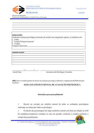 ESTADO DE GOIÁS
SECRETARIA DE ESTADO DE SEGURANÇA PÚBLICA Resolução 267/08
DETRAN-GO CONTRAN
DEPARTAMENTO ESTADUAL DE TRÂNSITO DE GOIÁS
Diretoria de Operações
Gerência de Credenciamento e Controle/Ψ Setor de Psicologia
__________________________________________________________________________________________________________________
__________________________________________________________________________________________________________________
__________________________________________________________________________________________________________________
__________________________________________________________________________________________________________________
CONCLUSÃO:
Conforme avaliação psicológica realizada, de acordo com a legislação vigente, o candidato está:
( ) Apto
( ) Inapto Temporariamente
( ) Inapto
Categoria Aprovada: ________________________________________________________________________________________
OBSERVAÇÕES: ____________________________________________________________________________________________
________________________________________________________________________________________________________________
________________________________________________________________________________________________________________
________________________________________________________________________________________________________________
________________________________________________________________________________________________________________
______________, ____/_____________/______. _____________________________________________________________________
Local/ Data Assinatura do Psicólogo / Carimbo
OBS: Este é o modelo padrão de síntese da avaliação psicológica. Substituir o logotipo do DETRAN-GO pelo
da clínica.
MAPA ESTATÍSTICO MENSAL DE AVALIAÇÃO PSICOLÓGICA
Instruções para preenchimento
 Deverá ser enviado um relatório mensal de todas as avaliações psicológicas
realizadas na clínica por todos os psicólogos.
 O cálculo das porcentagens do mapa estatístico mensal será feito em relação ao total
de candidatos/condutores avaliados no mês em questão, conforme o modelo conforme o
modelo de preenchimento.
Av. Altamiro Moura Pacheco, Nº 109 Lt.03 Qd.236 2º andar Cidade Jardim – 74.423-010 – GOIÂNIA–GO
Fone (062) 3201-4734, Fax (062) 3201-4735
e-mail: detrangopsicologia@gmail.com
 