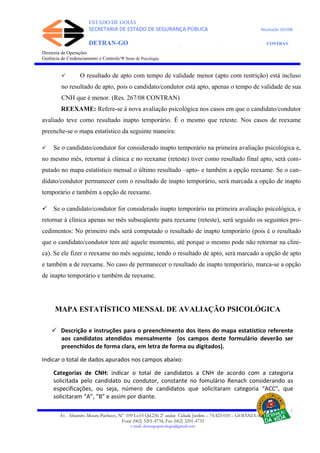 ESTADO DE GOIÁS
SECRETARIA DE ESTADO DE SEGURANÇA PÚBLICA Resolução 267/08
DETRAN-GO CONTRAN
DEPARTAMENTO ESTADUAL DE TRÂNSITO DE GOIÁS
Diretoria de Operações
Gerência de Credenciamento e Controle/Ψ Setor de Psicologia
 O resultado de apto com tempo de validade menor (apto com restrição) está incluso
no resultado de apto, pois o candidato/condutor está apto, apenas o tempo de validade de sua
CNH que é menor. (Res. 267/08 CONTRAN)
REEXAME: Refere-se à nova avaliação psicológica nos casos em que o candidato/condutor
avaliado teve como resultado inapto temporário. É o mesmo que reteste. Nos casos de reexame
preenche-se o mapa estatístico da seguinte maneira:
 Se o candidato/condutor for considerado inapto temporário na primeira avaliação psicológica e,
no mesmo mês, retornar à clínica e no reexame (reteste) tiver como resultado final apto, será com-
putado no mapa estatístico mensal o último resultado –apto- e também a opção reexame. Se o can-
didato/condutor permanecer com o resultado de inapto temporário, será marcada a opção de inapto
temporário e também a opção de reexame.
 Se o candidato/condutor for considerado inapto temporário na primeira avaliação psicológica, e
retornar à clínica apenas no mês subseqüente para reexame (reteste), será seguido os seguintes pro-
cedimentos: No primeiro mês será computado o resultado de inapto temporário (pois é o resultado
que o candidato/condutor tem até aquele momento, até porque o mesmo pode não retornar na clíni-
ca). Se ele fizer o reexame no mês seguinte, tendo o resultado de apto, será marcado a opção de apto
e também a de reexame. No caso de permanecer o resultado de inapto temporário, marca-se a opção
de inapto temporário e também de reexame.
MAPA ESTATÍSTICO MENSAL DE AVALIAÇÃO PSICOLÓGICA
 Descrição e instruções para o preenchimento dos itens do mapa estatístico referente
aos candidatos atendidos mensalmente (os campos deste formulário deverão ser
preenchidos de forma clara, em letra de forma ou digitados).
Indicar o total de dados apurados nos campos abaixo:
Categorias de CNH: indicar o total de candidatos a CNH de acordo com a categoria
solicitada pelo candidato ou condutor, constante no fomulário Renach considerando as
especificações, ou seja, número de candidatos que solicitaram categoria “ACC”, que
solicitaram “A”, “B” e assim por diante.
Av. Altamiro Moura Pacheco, Nº 109 Lt.03 Qd.236 2º andar Cidade Jardim – 74.423-010 – GOIÂNIA–GO
Fone (062) 3201-4734, Fax (062) 3201-4735
e-mail: detrangopsicologia@gmail.com
 