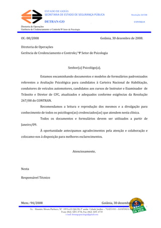 ESTADO DE GOIÁS
SECRETARIA DE ESTADO DE SEGURANÇA PÚBLICA Resolução 267/08
DETRAN-GO CONTRAN
DEPARTAMENTO ESTADUAL DE TRÂNSITO DE GOIÁS
Diretoria de Operações
Gerência de Credenciamento e Controle/Ψ Setor de Psicologia
Of.: 08/2008 Goiânia, 30 dezembro de 2008.
Diretoria de Operações
Gerência de Credenciamento e Controle/ Ψ Setor de Psicologia
Senhor(a) Psicológo(a),
Estamos encaminhando documentos e modelos de formulários padronizados
referentes a Avaliação Psicológica para candidatos à Carteira Nacional de Habilitação,
condutores de veículos automotores, candidatos aos cursos de Instrutor e Examinador de
Trânsito e Diretor de CFC, atualizados e adequados conforme exigências da Resolução
267/08 do CONTRAN.
Recomendamos a leitura e reprodução dos mesmos e a divulgação para
conhecimento de todos os psicólogos(as) credenciados(as) que atendem nesta clínica.
Todos os documentos e formulários devem ser utilizados a partir de
Janeiro/09.
À oportunidade antecipamos agradecimentos pela atenção e colaboração e
colocamo-nos à disposição para melhores esclarecimentos.
Atenciosamente,
Nesta
Responsável Técnico
Mem.: 94/2008 Goiânia, 30 dezembro de 2008.
Av. Altamiro Moura Pacheco, Nº 109 Lt.03 Qd.236 2º andar Cidade Jardim – 74.423-010 – GOIÂNIA–GO
Fone (062) 3201-4734, Fax (062) 3201-4735
e-mail: detrangopsicologia@gmail.com
 