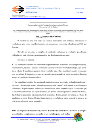 ESTADO DE GOIÁS
SECRETARIA DE ESTADO DE SEGURANÇA PÚBLICA Resolução 267/08
DETRAN-GO CONTRAN
DEPARTAMENTO ESTADUAL DE TRÂNSITO DE GOIÁS
Diretoria de Operações
Gerência de Credenciamento e Controle/Ψ Setor de Psicologia
____________________________________________
Assinatura/Carimbo do Psicólogo Perito Examinador de Trânsito
(Responsável pela Avaliação)
Obs.: Este é o modelo padrão de relatório estatístico mensal (banca) que deverá ser reproduzido substituindo o logotipo do DETRAN pelo da
clínica. Este documento deverá ser preenchido mensalmente pelo psicólogo examinador de trânsito que realizou a avaliação e assinou o
Renach.
RELAÇÃO DE CANDIDATOS
O resultado de apto com tempo de validade menor (apto com restrição) está incluso no
resultado de apto, pois o candidato/condutor está apto, apenas o tempo de validade de sua CNH que
é menor.
Deverão ser enviadas as relações de candidatos referentes às avaliações psicológicas
realizadas por cada psicólogo separadamente, e não da clínica como um todo.
Nos casos de reexame.
 Se o candidato/condutor for considerado inapto temporário na primeira avaliação psicológica e,
no mesmo mês, retornar à clínica e no reexame (reteste) tiver como resultado final apto, será anota-
do na relação de candidatos apenas o último resultado –apto-. Se o candidato/condutor permanecer
com o resultado de inapto temporário, será anotado apenas a opção de inapto temporário. Portanto
sempre se considera o último resultado.
 Se o candidato/condutor for considerado inapto temporário na primeira avaliação psicológica, e
retornar à clínica apenas no mês subseqüente para reexame (reteste), será seguido os seguintes pro-
cedimentos: No primeiro mês será anotado o resultado de inapto temporário (pois é o resultado que
o candidato/condutor tem até aquele momento, até porque o mesmo pode não retornar na clínica).
Se ele fizer o reexame no mês seguinte, tendo o resultado de apto, entrará novamente na relação de
candidatos na opção de apto. No caso de permanecer o resultado de inapto temporário, anota-se na
relação o resultado de inapto temporário.
OBS: Os mapas estatísticos mensais, relação de candidatos submetidos a avaliação psicológica
e questionário complementar não poderão ser enviados por e-mail ou fax.
Av. Altamiro Moura Pacheco, Nº 109 Lt.03 Qd.236 2º andar Cidade Jardim – 74.423-010 – GOIÂNIA–GO
Fone (062) 3201-4734, Fax (062) 3201-4735
e-mail: detrangopsicologia@gmail.com
 