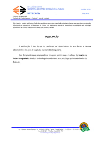 ESTADO DE GOIÁS
SECRETARIA DE ESTADO DE SEGURANÇA PÚBLICA Resolução 267/08
DETRAN-GO CONTRAN
DEPARTAMENTO ESTADUAL DE TRÂNSITO DE GOIÁS
Diretoria de Operações
Gerência de Credenciamento e Controle/Ψ Setor de Psicologia
Obs.: Este é o modelo padrão de relação dos candidatos submetidos à avaliação psicológica (banca) que deverá ser reproduzido
substituindo o logotipo do DETRAN pelo da clínica. Este documento deverá ser preenchido mensalmente pelo psicólogo
examinador de trânsito que realizou a avaliação e assinou o Renach.
DECLARAÇÃO
A declaração é uma forma do candidato ter conhecimento de seu direito a recurso
administrativo no caso de inaptidão ou inaptidão temporária.
Este documento deve ser anexado ao processo, sempre que o resultado for inapto ou
inapto temporário, datado e assinado pelo candidato e pelo psicólogo perito examinador de
Trânsito.
Av. Altamiro Moura Pacheco, Nº 109 Lt.03 Qd.236 2º andar Cidade Jardim – 74.423-010 – GOIÂNIA–GO
Fone (062) 3201-4734, Fax (062) 3201-4735
e-mail: detrangopsicologia@gmail.com
 