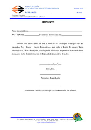 ESTADO DE GOIÁS
SECRETARIA DE ESTADO DE SEGURANÇA PÚBLICA Resolução 267/08
DETRAN-GO CONTRAN
DEPARTAMENTO ESTADUAL DE TRÂNSITO DE GOIÁS
Diretoria de Operações
Gerência de Credenciamento e Controle/Ψ Setor de Psicologia
DECLARAÇÃO
Nome do candidato:________________________________________________________________________________
Nº do RENACH: _____________________ Documento de Identificação:______________________________
Declaro que estou ciente de que o resultado da Avaliação Psicológica que fui
submetido foi: Inapto Inapto Temporário, e que tenho o direito de requerer Junta
Psicológica ao DETRAN-GO para reavaliação do resultado, no prazo de trinta dias úteis,
contados a partir do conhecimento deste resultado (formulário Renach).
_______________, ____/____/_____.
Local, data.
______________________________
Assinatura do candidato
_______________________________
Assinatura e carimbo do Psicólogo Perito Examinador de Trânsito
Av. Altamiro Moura Pacheco, Nº 109 Lt.03 Qd.236 2º andar Cidade Jardim – 74.423-010 – GOIÂNIA–GO
Fone (062) 3201-4734, Fax (062) 3201-4735
e-mail: detrangopsicologia@gmail.com
 