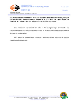 ESTADO DE GOIÁS
SECRETARIA DE ESTADO DE SEGURANÇA PÚBLICA Resolução 267/08
DETRAN-GO CONTRAN
DEPARTAMENTO ESTADUAL DE TRÂNSITO DE GOIÁS
Diretoria de Operações
Gerência de Credenciamento e Controle/Ψ Setor de Psicologia
EXAME PSICOLÓGICO PARA FINS PEDAGOGICOS DE CANDIDATOS AO CURSO/FUNÇÃO
DE INSTRUTOR E EXAMINADOR DE TRÂNSITO E PARA FINS DE ADMINISTRAÇÃO
ESCOLAR DE CANDIDATOS AO CURSO /FUNÇÃO DE DIRETOR DE CFC.
Este exame deve ser realizado por todas as clínicas e psicólogos credenciados em
candidatos interessados em participar dos cursos de instrutor e examinador de trânsito e
do curso de diretor de CFC.
Para realização destes exames, as clínicas e psicólogos devem considerar as normas
regulamentadoras a seguir.
Av. Altamiro Moura Pacheco, Nº 109 Lt.03 Qd.236 2º andar Cidade Jardim – 74.423-010 – GOIÂNIA–GO
Fone (062) 3201-4734, Fax (062) 3201-4735
e-mail: detrangopsicologia@gmail.com
 