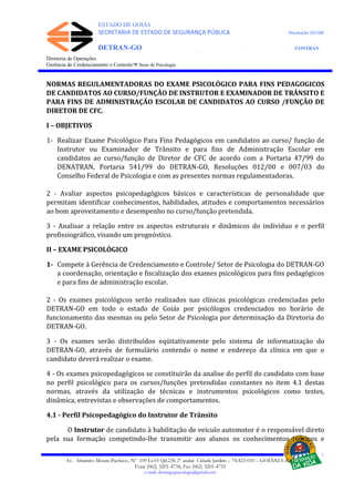 ESTADO DE GOIÁS
SECRETARIA DE ESTADO DE SEGURANÇA PÚBLICA Resolução 267/08
DETRAN-GO CONTRAN
DEPARTAMENTO ESTADUAL DE TRÂNSITO DE GOIÁS
Diretoria de Operações
Gerência de Credenciamento e Controle/Ψ Setor de Psicologia
NORMAS REGULAMENTADORAS DO EXAME PSICOLÓGICO PARA FINS PEDAGOGICOS
DE CANDIDATOS AO CURSO/FUNÇÃO DE INSTRUTOR E EXAMINADOR DE TRÂNSITO E
PARA FINS DE ADMINISTRAÇÃO ESCOLAR DE CANDIDATOS AO CURSO /FUNÇÃO DE
DIRETOR DE CFC.
I – OBJETIVOS
1- Realizar Exame Psicológico Para Fins Pedagógicos em candidatos ao curso/ função de
Instrutor ou Examinador de Trânsito e para fins de Administração Escolar em
candidatos ao curso/função de Diretor de CFC de acordo com a Portaria 47/99 do
DENATRAN, Portaria 541/99 do DETRAN-GO, Resoluções 012/00 e 007/03 do
Conselho Federal de Psicologia e com as presentes normas regulamentadoras.
2 - Avaliar aspectos psicopedagógicos básicos e características de personalidade que
permitam identificar conhecimentos, habilidades, atitudes e comportamentos necessários
ao bom aproveitamento e desempenho no curso/função pretendida.
3 - Analisar a relação entre os aspectos estruturais e dinâmicos do individuo e o perfil
profissiográfico, visando um prognóstico.
II – EXAME PSICOLÓGICO
1- Compete à Gerência de Credenciamento e Controle/ Setor de Psicologia do DETRAN-GO
a coordenação, orientação e fiscalização dos exames psicológicos para fins pedagógicos
e para fins de administração escolar.
2 - Os exames psicológicos serão realizados nas clínicas psicológicas credenciadas pelo
DETRAN-GO em todo o estado de Goiás por psicólogos credenciados no horário de
funcionamento das mesmas ou pelo Setor de Psicologia por determinação da Diretoria do
DETRAN-GO.
3 - Os exames serão distribuídos eqüitativamente pelo sistema de informatização do
DETRAN-GO, através de formulário contendo o nome e endereço da clínica em que o
candidato deverá realizar o exame.
4 - Os exames psicopedagógicos se constituirão da analise do perfil do candidato com base
no perfil psicológico para os cursos/funções pretendidas constantes no item 4.1 destas
normas, através da utilização de técnicas e instrumentos psicológicos como testes,
dinâmica, entrevistas e observações de comportamentos.
4.1 - Perfil Psicopedagógico do Instrutor de Trânsito
O Instrutor de candidato à habilitação de veículo automotor é o responsável direto
pela sua formação competindo-lhe transmitir aos alunos os conhecimentos teóricos e
Av. Altamiro Moura Pacheco, Nº 109 Lt.03 Qd.236 2º andar Cidade Jardim – 74.423-010 – GOIÂNIA–GO
Fone (062) 3201-4734, Fax (062) 3201-4735
e-mail: detrangopsicologia@gmail.com
 