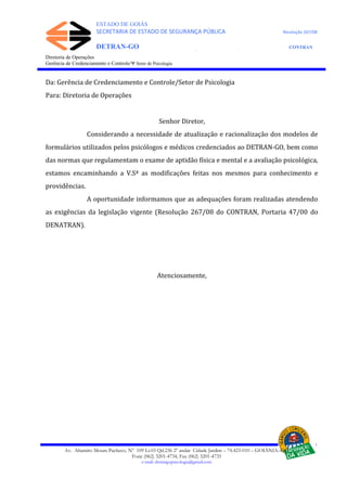 ESTADO DE GOIÁS
SECRETARIA DE ESTADO DE SEGURANÇA PÚBLICA Resolução 267/08
DETRAN-GO CONTRAN
DEPARTAMENTO ESTADUAL DE TRÂNSITO DE GOIÁS
Diretoria de Operações
Gerência de Credenciamento e Controle/Ψ Setor de Psicologia
Da: Gerência de Credenciamento e Controle/Setor de Psicologia
Para: Diretoria de Operações
Senhor Diretor,
Considerando a necessidade de atualização e racionalização dos modelos de
formulários utilizados pelos psicólogos e médicos credenciados ao DETRAN-GO, bem como
das normas que regulamentam o exame de aptidão física e mental e a avaliação psicológica,
estamos encaminhando a V.Sª as modificações feitas nos mesmos para conhecimento e
providências.
A oportunidade informamos que as adequações foram realizadas atendendo
as exigências da legislação vigente (Resolução 267/08 do CONTRAN, Portaria 47/00 do
DENATRAN).
Atenciosamente,
Av. Altamiro Moura Pacheco, Nº 109 Lt.03 Qd.236 2º andar Cidade Jardim – 74.423-010 – GOIÂNIA–GO
Fone (062) 3201-4734, Fax (062) 3201-4735
e-mail: detrangopsicologia@gmail.com
 