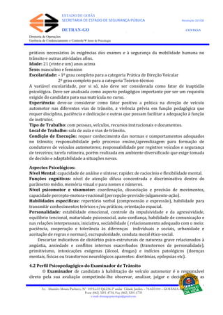 ESTADO DE GOIÁS
SECRETARIA DE ESTADO DE SEGURANÇA PÚBLICA Resolução 267/08
DETRAN-GO CONTRAN
DEPARTAMENTO ESTADUAL DE TRÂNSITO DE GOIÁS
Diretoria de Operações
Gerência de Credenciamento e Controle/Ψ Setor de Psicologia
práticos necessários às exigências dos exames e à segurança da mobilidade humana no
trânsito e outras atividades afins.
Idade: 21 (vinte e um) anos acima
Sexo: masculino e feminino
Escolaridade: - 1º grau completo para a categoria Prática de Direção Veicular
2º grau completo para a categoria Teórico-técnico
A variável escolaridade, por si só, não deve ser considerada como fator de inaptidão
psicológica. Deve ser analisada como aspecto pedagógico importante por ser um requisito
exigido do candidato para sua matrícula no curso.
Experiência: deve-se considerar como fator positivo a prática na direção de veículo
automotor nas diferentes vias de trânsito, a vivência prévia em função pedagógica que
requer disciplina, paciência e dedicação e outras que possam facilitar a adequação à função
de instrutor.
Tipo de Trabalho: com pessoas, veículos, recursos instrucionais e documentos.
Local de Trabalho: sala de aula e vias de trânsito.
Condição de Execução: requer conhecimento das normas e comportamentos adequados
no trânsito; responsabilidade pelo processo ensino/aprendizagem para formação de
condutores de veículos automotores; responsabilidade por registros veículos e segurança
de terceiros; tarefa rotineira, porém realizada em ambiente diversificado que exige tomada
de decisão e adaptabilidade a situações novas.
Aspectos Psicológicos:
Nível Mental: capacidade de análise e síntese; rapidez de raciocínio e flexibilidade mental.
Funções cognitivas: nível de atenção difusa concentrada e discriminativa dentro do
parâmetro médio, memória visual e para nomes e números.
Nível psicomotor e visomotor: coordenação, dissociação e precisão de movimentos,
capacidade percepto-motora-reacional (percepção-previsão-julgamento-ação).
Habilidades específicas: repertório verbal (compreensão e expressão), habilidade para
transmitir conhecimentos teóricos e/ou práticos; orientação espacial.
Personalidade: estabilidade emocional, controle da impulsividade e da agressividade,
equilíbrio tencional, maturidade psicossocial, auto-confiança, habilidade de comunicação e
nas relações interpessoais, iniciativa, sociabilidade ( relacionamento adequado com o meio:
paciência, cooperação e tolerância às diferenças individuais e sociais, urbanidade e
aceitação de regras e normas), escrupulosidade, conduta moral ético-social.
Descartar indicativos de distúrbio psico-estruturais de natureza grave relacionados à
angústia, ansiedade e conflitos internos exacerbados (transtornos de personalidade),
primitivismo, intoxicações exógenas (álcool, drogas) e indícios patológicos (doenças
mentais, físicas ou transtornos neurológicos aparentes: disritmias, epilepsias etc).
4.2 Perfil Psicopedagógico do Examinador de Trânsito
O Examinador de candidato à habilitação de veículo automotor é o responsável
direto pela sua avaliação competindo-lhe observar, analisar, julgar e decidir sobre as
Av. Altamiro Moura Pacheco, Nº 109 Lt.03 Qd.236 2º andar Cidade Jardim – 74.423-010 – GOIÂNIA–GO
Fone (062) 3201-4734, Fax (062) 3201-4735
e-mail: detrangopsicologia@gmail.com
 