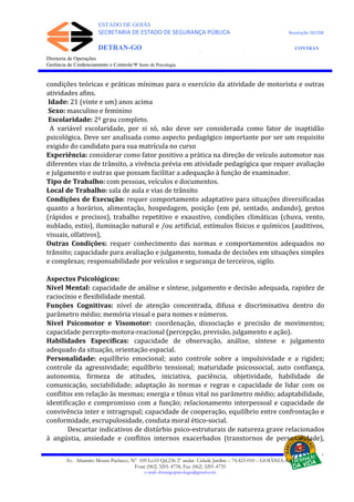 ESTADO DE GOIÁS
SECRETARIA DE ESTADO DE SEGURANÇA PÚBLICA Resolução 267/08
DETRAN-GO CONTRAN
DEPARTAMENTO ESTADUAL DE TRÂNSITO DE GOIÁS
Diretoria de Operações
Gerência de Credenciamento e Controle/Ψ Setor de Psicologia
condições teóricas e práticas mínimas para o exercício da atividade de motorista e outras
atividades afins.
Idade: 21 (vinte e um) anos acima
Sexo: masculino e feminino
Escolaridade: 2º grau completo.
A variável escolaridade, por si só, não deve ser considerada como fator de inaptidão
psicológica. Deve ser analisada como aspecto pedagógico importante por ser um requisito
exigido do candidato para sua matrícula no curso
Experiência: considerar como fator positivo a prática na direção de veículo automotor nas
diferentes vias de trânsito, a vivência prévia em atividade pedagógica que requer avaliação
e julgamento e outras que possam facilitar a adequação à função de examinador.
Tipo de Trabalho: com pessoas, veículos e documentos.
Local de Trabalho: sala de aula e vias de trânsito
Condições de Execução: requer comportamento adaptativo para situações diversificadas
quanto a horários, alimentação, hospedagem, posição (em pé, sentado, andando), gestos
(rápidos e precisos), trabalho repetitivo e exaustivo, condições climáticas (chuva, vento,
nublado, estio), iluminação natural e /ou artificial, estímulos físicos e químicos (auditivos,
visuais, olfativos),
Outras Condições: requer conhecimento das normas e comportamentos adequados no
trânsito; capacidade para avaliação e julgamento, tomada de decisões em situações simples
e complexas; responsabilidade por veículos e segurança de terceiros, sigilo.
Aspectos Psicológicos:
Nível Mental: capacidade de análise e síntese, julgamento e decisão adequada, rapidez de
raciocínio e flexibilidade mental.
Funções Cognitivas: nível de atenção concentrada, difusa e discriminativa dentro do
parâmetro médio; memória visual e para nomes e números.
Nível Psicomotor e Visomotor: coordenação, dissociação e precisão de movimentos;
capacidade percepto-motora-reacional (percepção, previsão, julgamento e ação).
Habilidades Específicas: capacidade de observação, análise, síntese e julgamento
adequado da situação, orientação espacial.
Personalidade: equilíbrio emocional; auto controle sobre a impulsividade e a rigidez;
controle da agressividade; equilíbrio tensional; maturidade psicossocial, auto confiança,
autonomia, firmeza de atitudes, iniciativa, paciência, objetividade, habilidade de
comunicação, sociabilidade; adaptação às normas e regras e capacidade de lidar com os
conflitos em relação às mesmas; energia e tônus vital no parâmetro médio; adaptabilidade,
identificação e compromisso com a função; relacionamento interpessoal e capacidade de
convivência inter e intragrupal; capacidade de cooperação, equilíbrio entre confrontação e
conformidade, escrupulosidade, conduta moral ético-social.
Descartar indicativos de distúrbio psico-estruturais de natureza grave relacionados
à angústia, ansiedade e conflitos internos exacerbados (transtornos de personalidade),
Av. Altamiro Moura Pacheco, Nº 109 Lt.03 Qd.236 2º andar Cidade Jardim – 74.423-010 – GOIÂNIA–GO
Fone (062) 3201-4734, Fax (062) 3201-4735
e-mail: detrangopsicologia@gmail.com
 