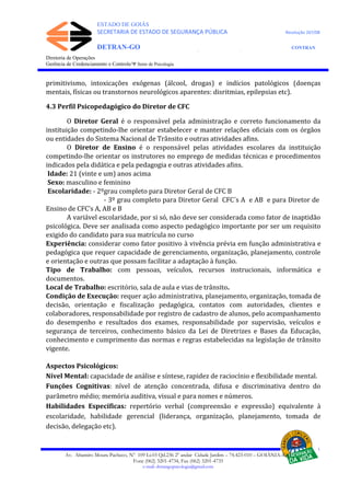 ESTADO DE GOIÁS
SECRETARIA DE ESTADO DE SEGURANÇA PÚBLICA Resolução 267/08
DETRAN-GO CONTRAN
DEPARTAMENTO ESTADUAL DE TRÂNSITO DE GOIÁS
Diretoria de Operações
Gerência de Credenciamento e Controle/Ψ Setor de Psicologia
primitivismo, intoxicações exógenas (álcool, drogas) e indícios patológicos (doenças
mentais, físicas ou transtornos neurológicos aparentes: disritmias, epilepsias etc).
4.3 Perfil Psicopedagógico do Diretor de CFC
O Diretor Geral é o responsável pela administração e correto funcionamento da
instituição competindo-lhe orientar estabelecer e manter relações oficiais com os órgãos
ou entidades do Sistema Nacional de Trânsito e outras atividades afins.
O Diretor de Ensino é o responsável pelas atividades escolares da instituição
competindo-lhe orientar os instrutores no emprego de medidas técnicas e procedimentos
indicados pela didática e pela pedagogia e outras atividades afins.
Idade: 21 (vinte e um) anos acima
Sexo: masculino e feminino
Escolaridade: - 2ºgrau completo para Diretor Geral de CFC B
- 3º grau completo para Diretor Geral CFC´s A e AB e para Diretor de
Ensino de CFC’s A, AB e B
A variável escolaridade, por si só, não deve ser considerada como fator de inaptidão
psicológica. Deve ser analisada como aspecto pedagógico importante por ser um requisito
exigido do candidato para sua matrícula no curso
Experiência: considerar como fator positivo à vivência prévia em função administrativa e
pedagógica que requer capacidade de gerenciamento, organização, planejamento, controle
e orientação e outras que possam facilitar a adaptação à função.
Tipo de Trabalho: com pessoas, veículos, recursos instrucionais, informática e
documentos.
Local de Trabalho: escritório, sala de aula e vias de trânsito.
Condição de Execução: requer ação administrativa, planejamento, organização, tomada de
decisão, orientação e fiscalização pedagógica, contatos com autoridades, clientes e
colaboradores, responsabilidade por registro de cadastro de alunos, pelo acompanhamento
do desempenho e resultados dos exames, responsabilidade por supervisão, veículos e
segurança de terceiros, conhecimento básico da Lei de Diretrizes e Bases da Educação,
conhecimento e cumprimento das normas e regras estabelecidas na legislação de trânsito
vigente.
Aspectos Psicológicos:
Nível Mental: capacidade de análise e síntese, rapidez de raciocínio e flexibilidade mental.
Funções Cognitivas: nível de atenção concentrada, difusa e discriminativa dentro do
parâmetro médio; memória auditiva, visual e para nomes e números.
Habilidades Específicas: repertório verbal (compreensão e expressão) equivalente à
escolaridade, habilidade gerencial (liderança, organização, planejamento, tomada de
decisão, delegação etc).
Av. Altamiro Moura Pacheco, Nº 109 Lt.03 Qd.236 2º andar Cidade Jardim – 74.423-010 – GOIÂNIA–GO
Fone (062) 3201-4734, Fax (062) 3201-4735
e-mail: detrangopsicologia@gmail.com
 