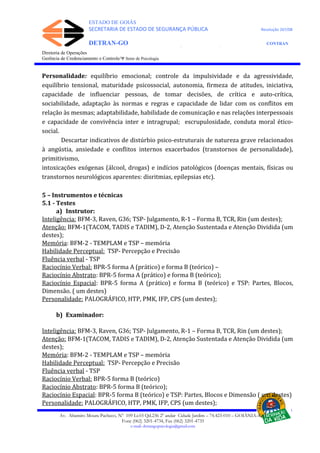 ESTADO DE GOIÁS
SECRETARIA DE ESTADO DE SEGURANÇA PÚBLICA Resolução 267/08
DETRAN-GO CONTRAN
DEPARTAMENTO ESTADUAL DE TRÂNSITO DE GOIÁS
Diretoria de Operações
Gerência de Credenciamento e Controle/Ψ Setor de Psicologia
Personalidade: equilíbrio emocional; controle da impulsividade e da agressividade,
equilíbrio tensional, maturidade psicossocial, autonomia, firmeza de atitudes, iniciativa,
capacidade de influenciar pessoas, de tomar decisões, de crítica e auto-crítica,
sociabilidade, adaptação às normas e regras e capacidade de lidar com os conflitos em
relação às mesmas; adaptabilidade, habilidade de comunicação e nas relações interpessoais
e capacidade de convivência inter e intragrupal; escrupulosidade, conduta moral ético-
social.
Descartar indicativos de distúrbio psico-estruturais de natureza grave relacionados
à angústia, ansiedade e conflitos internos exacerbados (transtornos de personalidade),
primitivismo,
intoxicações exógenas (álcool, drogas) e indícios patológicos (doenças mentais, físicas ou
transtornos neurológicos aparentes: disritmias, epilepsias etc).
5 – Instrumentos e técnicas
5.1 - Testes
a) Instrutor:
Inteligência: BFM-3, Raven, G36; TSP- Julgamento, R-1 – Forma B, TCR, Rin (um destes);
Atenção: BFM-1(TACOM, TADIS e TADIM), D-2, Atenção Sustentada e Atenção Dividida (um
destes);
Memória: BFM-2 - TEMPLAM e TSP – memória
Habilidade Perceptual: TSP- Percepção e Precisão
Fluência verbal - TSP
Raciocínio Verbal: BPR-5 forma A (prático) e forma B (teórico) –
Raciocínio Abstrato: BPR-5 forma A (prático) e forma B (teórico);
Raciocínio Espacial: BPR-5 forma A (prático) e forma B (teórico) e TSP: Partes, Blocos,
Dimensão. ( um destes)
Personalidade: PALOGRÁFICO, HTP, PMK, IFP, CPS (um destes);
b) Examinador:
Inteligência: BFM-3, Raven, G36; TSP- Julgamento, R-1 – Forma B, TCR, Rin (um destes);
Atenção: BFM-1(TACOM, TADIS e TADIM), D-2, Atenção Sustentada e Atenção Dividida (um
destes);
Memória: BFM-2 - TEMPLAM e TSP – memória
Habilidade Perceptual: TSP- Percepção e Precisão
Fluência verbal - TSP
Raciocínio Verbal: BPR-5 forma B (teórico)
Raciocínio Abstrato: BPR-5 forma B (teórico);
Raciocínio Espacial: BPR-5 forma B (teórico) e TSP: Partes, Blocos e Dimensão ( um destes)
Personalidade: PALOGRÁFICO, HTP, PMK, IFP, CPS (um destes);
Av. Altamiro Moura Pacheco, Nº 109 Lt.03 Qd.236 2º andar Cidade Jardim – 74.423-010 – GOIÂNIA–GO
Fone (062) 3201-4734, Fax (062) 3201-4735
e-mail: detrangopsicologia@gmail.com
 