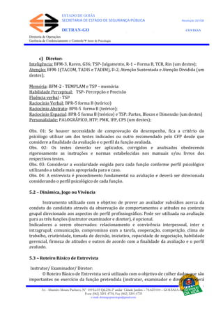 ESTADO DE GOIÁS
SECRETARIA DE ESTADO DE SEGURANÇA PÚBLICA Resolução 267/08
DETRAN-GO CONTRAN
DEPARTAMENTO ESTADUAL DE TRÂNSITO DE GOIÁS
Diretoria de Operações
Gerência de Credenciamento e Controle/Ψ Setor de Psicologia
c) Diretor:
Inteligência: BFM-3, Raven, G36; TSP- Julgamento, R-1 – Forma B, TCR, Rin (um destes);
Atenção: BFM-1(TACOM, TADIS e TADIM), D-2, Atenção Sustentada e Atenção Dividida (um
destes);
Memória: BFM-2 - TEMPLAM e TSP – memória
Habilidade Perceptual: TSP- Percepção e Precisão
Fluência verbal - TSP
Raciocínio Verbal: BPR-5 forma B (teórico)
Raciocínio Abstrato: BPR-5 forma B (teórico);
Raciocínio Espacial: BPR-5 forma B (teórico) e TSP: Partes, Blocos e Dimensão (um destes)
Personalidade: PALOGRÁFICO, HTP, PMK, IFP, CPS (um destes);
Obs. 01: Se houver necessidade de comprovação do desempenho, fica a critério do
psicólogo utilizar um dos testes indicados ou outro recomendado pelo CFP desde que
considere a finalidade da avaliação e o perfil da função avaliada.
Obs. 02: Os testes deverão ser aplicados, corrigidos e analisados obedecendo
rigorosamente as instruções e normas estabelecidas nos manuais e/ou livros dos
respectivos testes.
Obs. 03: Considerar a escolaridade exigida para cada função conforme perfil psicológico
utilizando a tabela mais apropriada para o caso.
Obs. 04: A entrevista é procedimento fundamental na avaliação e deverá ser direcionada
considerando o perfil psicológico de cada função.
5.2 – Dinâmica, Jogo ou Vivência
Instrumento utilizado com o objetivo de prover ao avaliador subsídios acerca da
conduta do candidato através da observação de comportamentos e atitudes no contexto
grupal direcionado aos aspectos do perfil profissiográfico. Pode ser utilizada na avaliação
para as três funções (instrutor examinador e diretor), é opcional.
Indicadores a serem observados: relacionamento e convivência interpessoal, inter e
intragrupal; comunicação, compromisso com a tarefa, cooperação, competição, clima de
trabalho, criatividade, tomada de decisão, iniciativa, capacidade de negociação, habilidade
gerencial, firmeza de atitudes e outros de acordo com a finalidade da avaliação e o perfil
avaliado.
5.3 – Roteiro Básico de Entrevista
Instrutor/ Examinador/ Diretor:
O Roteiro Básico de Entrevista será utilizado com o objetivo de colher dados que são
importantes no exercício da função pretendida (instrutor, examinador e diretor). Poderá
Av. Altamiro Moura Pacheco, Nº 109 Lt.03 Qd.236 2º andar Cidade Jardim – 74.423-010 – GOIÂNIA–GO
Fone (062) 3201-4734, Fax (062) 3201-4735
e-mail: detrangopsicologia@gmail.com
 
