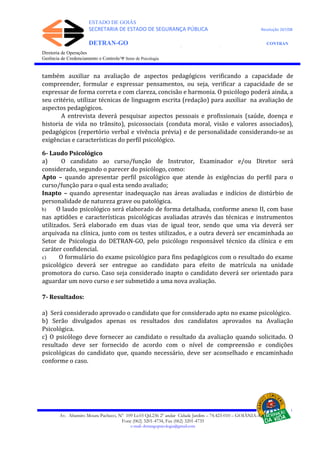 ESTADO DE GOIÁS
SECRETARIA DE ESTADO DE SEGURANÇA PÚBLICA Resolução 267/08
DETRAN-GO CONTRAN
DEPARTAMENTO ESTADUAL DE TRÂNSITO DE GOIÁS
Diretoria de Operações
Gerência de Credenciamento e Controle/Ψ Setor de Psicologia
também auxiliar na avaliação de aspectos pedagógicos verificando a capacidade de
compreender, formular e expressar pensamentos, ou seja, verificar a capacidade de se
expressar de forma correta e com clareza, concisão e harmonia. O psicólogo poderá ainda, a
seu critério, utilizar técnicas de linguagem escrita (redação) para auxiliar na avaliação de
aspectos pedagógicos.
A entrevista deverá pesquisar aspectos pessoais e profissionais (saúde, doença e
historia de vida no trânsito), psicossociais (conduta moral, visão e valores associados),
pedagógicos (repertório verbal e vivência prévia) e de personalidade considerando-se as
exigências e características do perfil psicológico.
6- Laudo Psicológico
a) O candidato ao curso/função de Instrutor, Examinador e/ou Diretor será
considerado, segundo o parecer do psicólogo, como:
Apto – quando apresentar perfil psicológico que atende às exigências do perfil para o
curso/função para o qual esta sendo avaliado;
Inapto – quando apresentar inadequação nas áreas avaliadas e indícios de distúrbio de
personalidade de natureza grave ou patológica.
b) O laudo psicológico será elaborado de forma detalhada, conforme anexo II, com base
nas aptidões e características psicológicas avaliadas através das técnicas e instrumentos
utilizados. Será elaborado em duas vias de igual teor, sendo que uma via deverá ser
arquivada na clínica, junto com os testes utilizados, e a outra deverá ser encaminhada ao
Setor de Psicologia do DETRAN-GO, pelo psicólogo responsável técnico da clínica e em
caráter confidencial.
c) O formulário do exame psicológico para fins pedagógicos com o resultado do exame
psicológico deverá ser entregue ao candidato para efeito de matrícula na unidade
promotora do curso. Caso seja considerado inapto o candidato deverá ser orientado para
aguardar um novo curso e ser submetido a uma nova avaliação.
7- Resultados:
a) Será considerado aprovado o candidato que for considerado apto no exame psicológico.
b) Serão divulgados apenas os resultados dos candidatos aprovados na Avaliação
Psicológica.
c) O psicólogo deve fornecer ao candidato o resultado da avaliação quando solicitado. O
resultado deve ser fornecido de acordo com o nível de compreensão e condições
psicológicas do candidato que, quando necessário, deve ser aconselhado e encaminhado
conforme o caso.
Av. Altamiro Moura Pacheco, Nº 109 Lt.03 Qd.236 2º andar Cidade Jardim – 74.423-010 – GOIÂNIA–GO
Fone (062) 3201-4734, Fax (062) 3201-4735
e-mail: detrangopsicologia@gmail.com
 