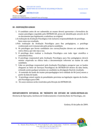 ESTADO DE GOIÁS
SECRETARIA DE ESTADO DE SEGURANÇA PÚBLICA Resolução 267/08
DETRAN-GO CONTRAN
DEPARTAMENTO ESTADUAL DE TRÂNSITO DE GOIÁS
Diretoria de Operações
Gerência de Credenciamento e Controle/Ψ Setor de Psicologia
III - DISPOSIÇÕES GERAIS
1. O candidato antes de ser submetido ao exame deverá apresentar o formulário do
exame psicológico expedido pelo DETRAN-GO, prova de identificação através da CI
ou documento que legalmente a substitua, no original.
2.A realização da Avaliação Psicológica é de exclusiva responsabilidade do psicólogo,
bem como seu resultado.
3.Pela realização da Avaliação Psicológica para fins pedagógicos, o psicólogo
credenciado será remunerado pelo próprio candidato.
4. Os psicólogos que forem candidatos aos cursos/funções devem ser avaliados em
outra clínica, que não seja a sua.
5. O psicólogo deve realizar a Avaliação Psicológica com todo rigor científico e
consciência ética.
6. O psicólogo responsável pela Avaliação Psicológica para fins pedagógicos deverá
manter arquivada na clínica toda a documentação referente ao exame de cada
candidato.
7. Cabe ao psicólogo responsável pela Avaliação Psicológica assegurar que os laudos
cheguem ao Setor de Serviços Psicológicos do DETRAN-GO dentro da data limite,
evitando assim qualquer prejuízo ao candidato na divulgação final do resultado.
8. O conteúdo do laudo do exame psicopedagógico terá validade de 06 (seis) meses a
partir da data do laudo.
9. O psicólogo estará sujeito às penalidades previstas na legislação vigente da Avalia-
ção Psicológica para CNH.
10. Os casos omissos serão resolvidos pela Direção do DETRAN-GO.
DEPARTAMENTO ESTADUAL DE TRÃNSITO DO ESTADO DE GOIÁS-DETRAN-GO.
Diretoria de Operações, Gerência de Credenciamento e Controle/Setor de Psicologia., em
Goiânia, 03 de julho de 2009.
Av. Altamiro Moura Pacheco, Nº 109 Lt.03 Qd.236 2º andar Cidade Jardim – 74.423-010 – GOIÂNIA–GO
Fone (062) 3201-4734, Fax (062) 3201-4735
e-mail: detrangopsicologia@gmail.com
 