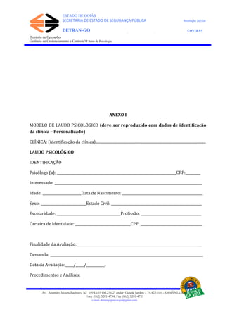 ESTADO DE GOIÁS
SECRETARIA DE ESTADO DE SEGURANÇA PÚBLICA Resolução 267/08
DETRAN-GO CONTRAN
DEPARTAMENTO ESTADUAL DE TRÂNSITO DE GOIÁS
Diretoria de Operações
Gerência de Credenciamento e Controle/Ψ Setor de Psicologia
ANEXO I
MODELO DE LAUDO PSICOLÓGICO (deve ser reproduzido com dados de identificação
da clínica – Personalizado)
CLÍNICA: (identificação da clínica).......................................................................................................................
LAUDO PSICOLÓGICO
IDENTIFICAÇÃO
Psicólogo (a): _______________________________________________________________________CRP:_________
Interessado: ________________________________________________________________________________________
Idade: _______________________Data de Nascimento: ________________________________________________
Sexo: ___________________________Estado Civil: ______________________________________________________
Escolaridade: ______________________________________Profissão: ____________________________________
Carteira de Identidade: _________________________________CPF: _____________________________________
Finalidade da Avaliação: __________________________________________________________________________
Demanda: ___________________________________________________________________________________________
Data da Avaliação:_____/_____/___________.
Procedimentos e Análises:
Av. Altamiro Moura Pacheco, Nº 109 Lt.03 Qd.236 2º andar Cidade Jardim – 74.423-010 – GOIÂNIA–GO
Fone (062) 3201-4734, Fax (062) 3201-4735
e-mail: detrangopsicologia@gmail.com
 
