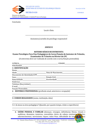 ESTADO DE GOIÁS
SECRETARIA DE ESTADO DE SEGURANÇA PÚBLICA Resolução 267/08
DETRAN-GO CONTRAN
DEPARTAMENTO ESTADUAL DE TRÂNSITO DE GOIÁS
Diretoria de Operações
Gerência de Credenciamento e Controle/Ψ Setor de Psicologia
Conclusão:
____________________________________________
Local e Data
_____________________________________________________________
Assinatura/carimbo do psicólogo responsável
ANEXO II
ROTEIRO BÁSICO DE ENTREVISTA
Exame Psicológico Para Fins Pedagógicos do Curso/Função de Instrutor de Trânsito,
Examinador de Trânsito ou Diretor de CFC
(A entrevista deve ser realizada de acordo com o curso/função pretendida)
CLÍNICA________________________________________________________ CIDADE_____________________________
PSICÓLOGO___________________________________________________________________________________________
1- IDENTIFICAÇÃO
Nome________________________________________________________________________________________________
Idade__________________________________________ Data de Nascimento_______________________________
Documento de Identidade/CPF____________________________________________________________________
Sexo___________________________________________ Estado Civil_________________________________________
Naturalidade__________________________________Escolaridade_______________________________________
Endereço_____________________________________________________________________________________________
Telefone (fixo/celular)______________________________________________________________________________
E-mail_________________________________________________________________________________________________
Função Pretendida__________________________________________________________________________________
2- HISTÓRICO PROFISSIONAL (profissão atual, anteriores e ocupação)
_________________________________________________________________________________________________________
_________________________________________________________________________________________________________
3- CURSOS REALIZADOS (nome, instituição, data)
_________________________________________________________________________________________________________
_________________________________________________________________________________________________________
3.1- Já atuou na área pedagógica? (Quando, por quanto tempo, relate a experiência)
_________________________________________________________________________________________________________
_________________________________________________________________________________________________________
4- SAÚDE PESSOAL E FAMILAR (doenças; cirurgias; deficiências físicas, visuais e
auditivas; desmaios; tonteiras; convulsões; dores de cabeça constantes e fortes;
adormecimentos; nervosismo; tiques; mãos frias; dificuldade de respiração; sono
Av. Altamiro Moura Pacheco, Nº 109 Lt.03 Qd.236 2º andar Cidade Jardim – 74.423-010 – GOIÂNIA–GO
Fone (062) 3201-4734, Fax (062) 3201-4735
e-mail: detrangopsicologia@gmail.com
 