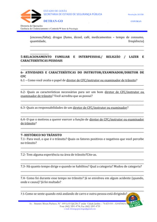 ESTADO DE GOIÁS
SECRETARIA DE ESTADO DE SEGURANÇA PÚBLICA Resolução 267/08
DETRAN-GO CONTRAN
DEPARTAMENTO ESTADUAL DE TRÂNSITO DE GOIÁS
Diretoria de Operações
Gerência de Credenciamento e Controle/Ψ Setor de Psicologia
(excesso/falta); drogas (fumo, álcool, café, medicamentos – tempo de consumo,
quantidade, freqüência)
_________________________________________________________________________________________________
_________________________________________________________________________________________________
________________
5-RELACIONAMENTO FAMILIAR E INTERPESSOAL/ RELIGIÃO / LAZER E
CARACTERÍSTICAS PESSOAIS
_________________________________________________________________________________________________________
_________________________________________________________________________________________________________
6- ATIVIDADES E CARACTERÍSTICAS DO INSTRUTOR/EXAMINADOR/DIRETOR DE
CFC
6.1 – Como você avalia o papel de diretor de CFC/instrutor ou examinador de trânsito?
_________________________________________________________________________________________________________
_________________________________________________________________________________________________________
6.2- Quais as características necessárias para ser um bom diretor de CFC/instrutor ou
examinador de trânsito? Você acredita que as possui?
_________________________________________________________________________________________________________
_________________________________________________________________________________________________________
6.3- Quais as responsabilidades de um diretor de CFC/instrutor ou examinador?
_________________________________________________________________________________________________________
_________________________________________________________________________________________________________
6.4- O que o motivou a querer exercer a função de diretor de CFC/instrutor ou examinador
de trânsito?
_________________________________________________________________________________________________________
_________________________________________________________________________________________________________
7- HISTÓRICO NO TRÂNSITO
7.1- Para você, o que é o trânsito? Quais os fatores positivos e negativos que você percebe
no trânsito?
_________________________________________________________________________________________________________
_________________________________________________________________________________________________________
7.2- Tem alguma experiência na área de trânsito?Cite-as.
_________________________________________________________________________________________________________
_________________________________________________________________________________________________________
7.3- Há quanto tempo dirige e quando se habilitou? Qual a categoria? Mudou de categoria?
_________________________________________________________________________________________________________
_________________________________________________________________________________________________________
7.4- Como foi durante esse tempo no trânsito? Já se envolveu em algum acidente (quando,
onde e causa)? Já foi multado?
_________________________________________________________________________________________________________
_________________________________________________________________________________________________________
7.5-Como se sente quando está andando de carro e outra pessoa está dirigindo?
Av. Altamiro Moura Pacheco, Nº 109 Lt.03 Qd.236 2º andar Cidade Jardim – 74.423-010 – GOIÂNIA–GO
Fone (062) 3201-4734, Fax (062) 3201-4735
e-mail: detrangopsicologia@gmail.com
 