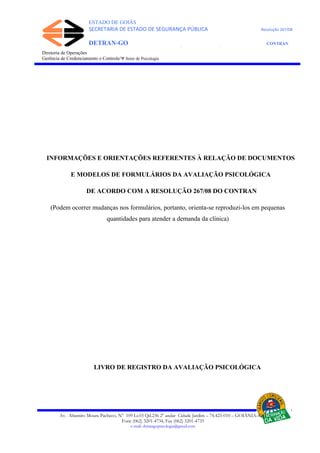 ESTADO DE GOIÁS
SECRETARIA DE ESTADO DE SEGURANÇA PÚBLICA Resolução 267/08
DETRAN-GO CONTRAN
DEPARTAMENTO ESTADUAL DE TRÂNSITO DE GOIÁS
Diretoria de Operações
Gerência de Credenciamento e Controle/Ψ Setor de Psicologia
INFORMAÇÕES E ORIENTAÇÕES REFERENTES À RELAÇÃO DE DOCUMENTOS
E MODELOS DE FORMULÁRIOS DA AVALIAÇÃO PSICOLÓGICA
DE ACORDO COM A RESOLUÇÃO 267/08 DO CONTRAN
(Podem ocorrer mudanças nos formulários, portanto, orienta-se reproduzi-los em pequenas
quantidades para atender a demanda da clínica)
LIVRO DE REGISTRO DA AVALIAÇÃO PSICOLÓGICA
Av. Altamiro Moura Pacheco, Nº 109 Lt.03 Qd.236 2º andar Cidade Jardim – 74.423-010 – GOIÂNIA–GO
Fone (062) 3201-4734, Fax (062) 3201-4735
e-mail: detrangopsicologia@gmail.com
 