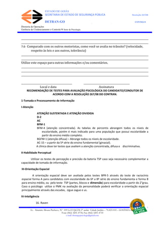 ESTADO DE GOIÁS
SECRETARIA DE ESTADO DE SEGURANÇA PÚBLICA Resolução 267/08
DETRAN-GO CONTRAN
DEPARTAMENTO ESTADUAL DE TRÂNSITO DE GOIÁS
Diretoria de Operações
Gerência de Credenciamento e Controle/Ψ Setor de Psicologia
_________________________________________________________________________________________________________
_________________________________________________________________________________________________________
7.6- Comparado com os outros motoristas, como você se avalia no trânsito? (velocidade,
respeito às leis e aos outros, tolerância)
_________________________________________________________________________________________________________
_________________________________________________________________________________________________________
Utilize este espaço para outras informações e/ou comentários.
_________________________________________________________________________________________________________
_________________________________________________________________________________________________________
_________________________________________________________________________________________________________
__________________________________________ ______________________________________
Local e data Assinatura
RECOMENDAÇÃO DE TESTES PARA AVALIAÇÃO PSICOLÓGICA DO CANDIDATO/CONDUTOR DE
ACORDO COM A RESOLUÇÃO 267/08 DO CONTRAN.
1-Tomada e Processamento de Informação
I-Atenção
ATENÇÃO SUSTENTADA E ATENÇÃO DIVIDIDA
D-2
AC
BFM-1
BFM-4 (atenção concentrada). As tabelas de percentis abrangem todos os níveis de
escolaridade, porém é mais indicado para uma população que possui escolaridade a
partir do ensino médio completo.
BGFM-1 (atenção difusa) – Abrange todos os níveis de escolaridade.
AC-15 – a partir da 5ª série do ensino fundamental (ginasial).
A clínica deve ter testes que avaliem a atenção concentrada, difusa e discriminativa.
II-Habilidade Perceptual
Utilizar os testes de percepção e precisão da bateria TSP caso seja necessário complementar a
capacidade de tomada de informação.
III-Orientação Espacial
A orientação espacial deve ser avaliada pelos testes BPR-5 através do teste de raciocínio
espacial forma A para candidatos com escolaridade da 6ª a 8ª série do ensino fundamenta e forma B
para ensino médio, ou pelo teste TSP (partes, blocos e dimensão) para escolaridade a partir do 2°grau.
Caso o psicólogo utilize o PMK na avaliação da personalidade poderá verificar a orientação espacial
principalmente através das escadas, zigue zague e us.
IV-Inteligência
16. Raven
Av. Altamiro Moura Pacheco, Nº 109 Lt.03 Qd.236 2º andar Cidade Jardim – 74.423-010 – GOIÂNIA–GO
Fone (062) 3201-4734, Fax (062) 3201-4735
e-mail: detrangopsicologia@gmail.com
 