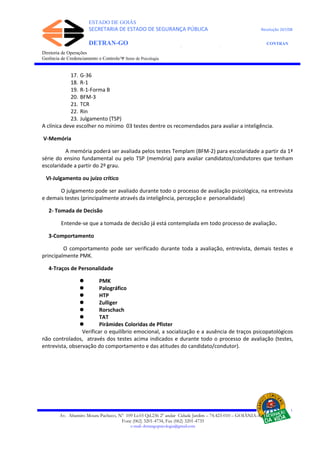 ESTADO DE GOIÁS
SECRETARIA DE ESTADO DE SEGURANÇA PÚBLICA Resolução 267/08
DETRAN-GO CONTRAN
DEPARTAMENTO ESTADUAL DE TRÂNSITO DE GOIÁS
Diretoria de Operações
Gerência de Credenciamento e Controle/Ψ Setor de Psicologia
17. G-36
18. R-1
19. R-1-Forma B
20. BFM-3
21. TCR
22. Rin
23. Julgamento (TSP)
A clínica deve escolher no mínimo 03 testes dentre os recomendados para avaliar a inteligência.
V-Memória
A memória poderá ser avaliada pelos testes Templam (BFM-2) para escolaridade a partir da 1ª
série do ensino fundamental ou pelo TSP (memória) para avaliar candidatos/condutores que tenham
escolaridade a partir do 2º grau.
VI-Julgamento ou juízo crítico
O julgamento pode ser avaliado durante todo o processo de avaliação psicológica, na entrevista
e demais testes (principalmente através da inteligência, percepção e personalidade)
2- Tomada de Decisão
Entende-se que a tomada de decisão já está contemplada em todo processo de avaliação.
3-Comportamento
O comportamento pode ser verificado durante toda a avaliação, entrevista, demais testes e
principalmente PMK.
4-Traços de Personalidade
 PMK
 Palográfico
 HTP
 Zulliger
 Rorschach
 TAT
 Pirâmides Coloridas de Pfister
Verificar o equilíbrio emocional, a socialização e a ausência de traços psicopatológicos
não controlados, através dos testes acima indicados e durante todo o processo de avaliação (testes,
entrevista, observação do comportamento e das atitudes do candidato/condutor).
Av. Altamiro Moura Pacheco, Nº 109 Lt.03 Qd.236 2º andar Cidade Jardim – 74.423-010 – GOIÂNIA–GO
Fone (062) 3201-4734, Fax (062) 3201-4735
e-mail: detrangopsicologia@gmail.com
 