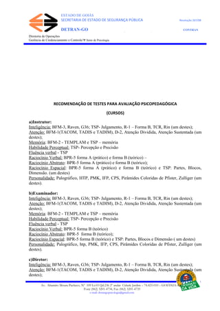 ESTADO DE GOIÁS
SECRETARIA DE ESTADO DE SEGURANÇA PÚBLICA Resolução 267/08
DETRAN-GO CONTRAN
DEPARTAMENTO ESTADUAL DE TRÂNSITO DE GOIÁS
Diretoria de Operações
Gerência de Credenciamento e Controle/Ψ Setor de Psicologia
RECOMENDAÇÃO DE TESTES PARA AVALIAÇÃO PSICOPEDAGÓGICA
(CURSOS)
a)Instrutor:
Inteligência: BFM-3, Raven, G36; TSP- Julgamento, R-1 – Forma B, TCR, Rin (um destes);
Atenção: BFM-1(TACOM, TADIS e TADIM), D-2, Atenção Dividida, Atenção Sustentada (um
destes);
Memória: BFM-2 - TEMPLAM e TSP – memória
Habilidade Perceptual: TSP- Percepção e Precisão
Fluência verbal - TSP
Raciocínio Verbal: BPR-5 forma A (prático) e forma B (teórico) –
Raciocínio Abstrato: BPR-5 forma A (prático) e forma B (teórico);
Raciocínio Espacial: BPR-5 forma A (prático) e forma B (teórico) e TSP: Partes, Blocos,
Dimensão. (um destes)
Personalidade: Palográfico, HTP, PMK, IFP, CPS, Pirâmides Coloridas de Pfister, Zulliger (um
destes).
b)Examinador:
Inteligência: BFM-3, Raven, G36; TSP- Julgamento, R-1 – Forma B, TCR, Rin (um destes);
Atenção: BFM-1(TACOM, TADIS e TADIM), D-2, Atenção Dividida, Atenção Sustentada (um
destes);
Memória: BFM-2 - TEMPLAM e TSP – memória
Habilidade Perceptual: TSP- Percepção e Precisão
Fluência verbal - TSP
Raciocínio Verbal: BPR-5 forma B (teórico)
Raciocínio Abstrato: BPR-5 forma B (teórico);
Raciocínio Espacial: BPR-5 forma B (teórico) e TSP: Partes, Blocos e Dimensão ( um destes)
Personalidade: Palográfico, htp, PMK, IFP, CPS, Pirâmides Coloridas de Pfister, Zulliger (um
destes).
c)Diretor:
Inteligência: BFM-3, Raven, G36; TSP- Julgamento, R-1 – Forma B, TCR, Rin (um destes);
Atenção: BFM-1(TACOM, TADIS e TADIM), D-2, Atenção Dividida, Atenção Sustentada (um
destes);
Av. Altamiro Moura Pacheco, Nº 109 Lt.03 Qd.236 2º andar Cidade Jardim – 74.423-010 – GOIÂNIA–GO
Fone (062) 3201-4734, Fax (062) 3201-4735
e-mail: detrangopsicologia@gmail.com
 