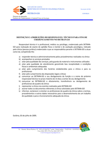 ESTADO DE GOIÁS
SECRETARIA DE ESTADO DE SEGURANÇA PÚBLICA Resolução 267/08
DETRAN-GO CONTRAN
DEPARTAMENTO ESTADUAL DE TRÂNSITO DE GOIÁS
Diretoria de Operações
Gerência de Credenciamento e Controle/Ψ Setor de Psicologia
DEFINIÇÃO E ATRIBUIÇÕES DO RESPONSÁVEL TÉCNICO PARA FINS DE
CREDENCIAMENTO NO DETRAN-GO
Responsável técnico é o profissional, médico ou psicólogo, credenciado pelo DETRAN-
GO para realização de exame de aptidão física e mental e de avaliação psicológica, indicado
pela clínica (pessoa jurídica) credenciada e que se responsabiliza perante o DETRAN-GO a atuar
como tal, competindo-lhe:
a) responder técnica e administrativamente pelos procedimentos realizados na clinica
b) acompanhar os serviços prestados
c) zelar pela qualidade dos serviços, pela guarda do material e instrumentos utilizados
d) zelar pela qualidade do atendimento garantindo boa receptividade e condições
físicas e ambientais adequadas
e) zelar pelo cumprimento dos horários estabelecidos para a clínica e para os
profissionais
f) zelar pelo cumprimento das disposições legais e éticas
g) comunicar ao DETRAN-GO o seu desligamento da função e o nome do próximo
responsável técnico no prazo máximo de 15 dias a contar do seu desligamento
h) comunicar ao DETRAN-GO o afastamento, transferência ou desligamento de
profissionais do quadro da clinica
i) representar a clinica nos eventos realizados pelo DETRAN-GO
j) assinar todos os documentos referentes á clinica solicitados pelo DETRAN-GO
k) informar, esclarecer e orientar os profissionais do quadro da clinica sobre a normas,
procedimentos e outros dados necessários para o desenvolvimento de um trabalho
de qualidade e para o funcionamento adequado da clinica.
Goiânia, 03 de julho de 2009.
Av. Altamiro Moura Pacheco, Nº 109 Lt.03 Qd.236 2º andar Cidade Jardim – 74.423-010 – GOIÂNIA–GO
Fone (062) 3201-4734, Fax (062) 3201-4735
e-mail: detrangopsicologia@gmail.com
 