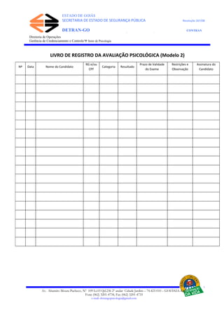 ESTADO DE GOIÁS
SECRETARIA DE ESTADO DE SEGURANÇA PÚBLICA Resolução 267/08
DETRAN-GO CONTRAN
DEPARTAMENTO ESTADUAL DE TRÂNSITO DE GOIÁS
Diretoria de Operações
Gerência de Credenciamento e Controle/Ψ Setor de Psicologia
Av. Altamiro Moura Pacheco, Nº 109 Lt.03 Qd.236 2º andar Cidade Jardim – 74.423-010 – GOIÂNIA–GO
Fone (062) 3201-4734, Fax (062) 3201-4735
e-mail: detrangopsicologia@gmail.com
LIVRO DE REGISTRO DA AVALIAÇÃO PSICOLÓGICA (Modelo 2)
Nº Data Nome do Candidato
RG e/ou
CPF
Categoria Resultado
Prazo de Validade
do Exame
Restrições e
Observação
Assinatura do
Candidato
 