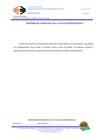 ESTADO DE GOIÁS
SECRETARIA DE ESTADO DE SEGURANÇA PÚBLICA Resolução 267/08
DETRAN-GO CONTRAN
DEPARTAMENTO ESTADUAL DE TRÂNSITO DE GOIÁS
Diretoria de Operações
Gerência de Credenciamento e Controle/Ψ Setor de Psicologia
ROTEIRO DE ENTREVISTA DA AVALIAÇÃO PSICOLÓGICA
A entrevista deverá ser realizada pelo psicólogo, sendo apenas um roteiro básico, que poderá
ser complementado. Deve conter, no mínimo, todos os itens do modelo. Ao explorar os dados o
psicólogo deverá anotá-los na parte da entrevista destinada aos dados complementares.
ROTEIRO DE ENTREVISTA DA AVALIAÇÃO PSICOLÓGICA
RENACH Nº:__________________ PROCESSO Nº:__________________
Av. Altamiro Moura Pacheco, Nº 109 Lt.03 Qd.236 2º andar Cidade Jardim – 74.423-010 – GOIÂNIA–GO
Fone (062) 3201-4734, Fax (062) 3201-4735
e-mail: detrangopsicologia@gmail.com
 
