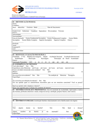 ESTADO DE GOIÁS
SECRETARIA DE ESTADO DE SEGURANÇA PÚBLICA Resolução 267/08
DETRAN-GO CONTRAN
DEPARTAMENTO ESTADUAL DE TRÂNSITO DE GOIÁS
Diretoria de Operações
Gerência de Credenciamento e Controle/Ψ Setor de Psicologia
01 – IDENTIFICAÇÃO PESSOAL
Nome
Completo:_______________________________________________________________________________
Sexo: Masculino Feminino Idade: ___________ Data de Nascimento:
______________________________
Estado Civil: Solteiro(a) Casado(a) Separado(a) Divorciado(a) Viúvo(a)
Outros:___________________
Naturalidade:________________________
Nacionalidade:___________________________________________
Grau de Instrução: Ensino Fundamental Incompleto Ensino Fundamental Completo Ensino Médio
Incompleto Ensino Médio Completo Superior Incompleto Superior Completo Outros:
______________
Profissão
Atual:________________________________________________________________________________
Endereço/E-
mail_______________________________________________________________________________
Telefone/Celular:
______________________________________________________________________________
02 - MOTIVO DA AVALIAÇÃO PSICOLÓGICA
Finalidade: 1ª Via Mudança de Categoria Adição Averbação Nacional Averbação Internacional
Reabilitação Renovação Reciclagem Solicitação do Perito Examinador
Outros:___________________
Habilitação Pretendida: ACC A B C D E AB AC AD AE
03- EXPERIÊNCIA NO TRÂNSITO
Você sabe dirigir? Sim Não
Experiência como Motorista: até 01 ano até 2 anos até 3 anos até 4 anos mais de 4 anos
Exerce atividade remunerada como condutor? Sim Não
Motivo para se
habilitar:_________________________________________________________________________
Já se envolveu em acidentes? Sim Não Na condição de Motorista Passageiro
Especifique:_________________________________________________________________________________
_
Já se envolveu em infrações de trânsito? Sim Não
Em sua opinião quais as características necessárias para ser um motorista consciente? Você as possui?
_______________________________________________________________________________________
Qual sua opinião sobre cidadania e trânsito?_______________________________________________________
Quais suas sugestões para a redução dos acidentes de trânsito?_________________________________________
04 – HISTÓRICO ESCOLAR E PROFISSIONAL (Ano de conclusão da escolaridade, reprovações e motivo
das mesmas, profissões anteriores e atuais, tempo de serviço, satisfação, projetos futuros, entre outros).
___________________________________________________________________________________________
___________________________________________________________________________________________
___________________________________________________________________________________________
______
05 – HISTÓRICO FAMILIAR (Constituição familiar; relacionamento com a família atual e de origem)
___________________________________________________________________________________________
___________________________________________________________________________________________
____
Tem alguém doente na família? Sim Não Qual a doença?
___________________________________________
Algum membro da família já foi internado? Sim Não
Especifique:____________________________________
Av. Altamiro Moura Pacheco, Nº 109 Lt.03 Qd.236 2º andar Cidade Jardim – 74.423-010 – GOIÂNIA–GO
Fone (062) 3201-4734, Fax (062) 3201-4735
e-mail: detrangopsicologia@gmail.com
 