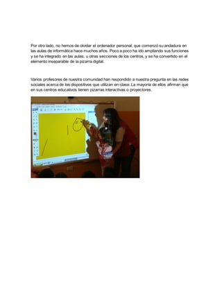 Por otro lado, no hemos de olvidar el ordenador personal, que comenzó su andadura en
las aulas de informática hace muchos años. Poco a poco ha ido ampliando sus funciones
y se ha integrado en las aulas, u otras secciones de los centros, y se ha convertido en el
elemento inseparable de la pizarra digital.
Varios profesores de nuestra comunidad han respondido a nuestra pregunta en las redes
sociales acerca de los dispositivos que utilizan en clase. La mayoría de ellos afirman que
en sus centros educativos tienen pizarras interactivas o proyectores.
 