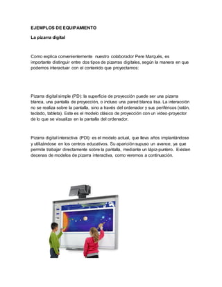 EJEMPLOS DE EQUIPAMIENTO
La pizarra digital
Como explica convenientemente nuestro colaborador Pere Marqués, es
importante distinguir entre dos tipos de pizarras digitales, según la manera en que
podemos interactuar con el contenido que proyectamos:
Pizarra digital simple (PD): la superficie de proyección puede ser una pizarra
blanca, una pantalla de proyección, o incluso una pared blanca lisa. La interacción
no se realiza sobre la pantalla, sino a través del ordenador y sus periféricos (ratón,
teclado, tableta). Este es el modelo clásico de proyección con un video-proyector
de lo que se visualiza en la pantalla del ordenador.
Pizarra digital interactiva (PDI): es el modelo actual, que lleva años implantándose
y utilizándose en los centros educativos. Su aparición supuso un avance, ya que
permite trabajar directamente sobre la pantalla, mediante un lápiz-puntero. Existen
decenas de modelos de pizarra interactiva, como veremos a continuación.
 