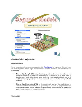 Características y ejemplos:
La pizarra digital
Como explica convenientemente nuestro colaborador Pere Marqués, es importante distinguir entre
dos tipos de pizarras digitales, según la manera en que podemos interactuar con el contenido que
proyectamos:
 Pizarra digital simple (PD): la superficie de proyección puede ser una pizarra blanca, una
pantalla de proyección, o incluso una pared blanca lisa. La interacción no se realiza sobre la
pantalla, sino a través del ordenador y sus periféricos (ratón, teclado, tableta). Este es el
modelo clásico de proyección con un videoproyector de lo que se visualiza en la pantalla del
ordenador.
 Pizarra digital interactiva (PDI): es el modelo actual, que lleva años implantándose y
utilizándose en los centros educativos. Su aparición supuso un avance, ya que permite trabajar
directamente sobre la pantalla, mediante un lápiz-puntero. Existen decenas de modelos de
pizarra interactiva, como veremos a continuación.
Tipos de PDI
 