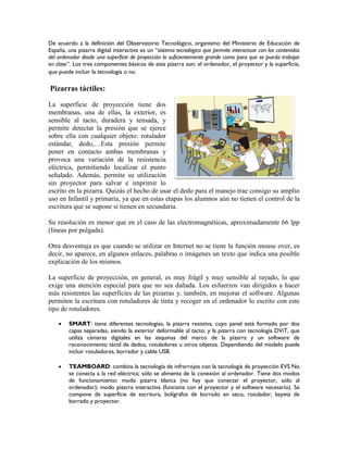 De acuerdo a la definición del Observatorio Tecnológico, organismo del Ministerio de Educación de
España, una pizarra digital interactiva es un “sistema tecnológico que permite interactuar con los contenidos
del ordenador desde una superficie de proyección lo suficientemente grande como para que se pueda trabajar
en clase”. Los tres componentes básicos de esta pizarra son: el ordenador, el proyector y la superficie,
que puede incluir la tecnología o no.
Pizarras táctiles:
La superficie de proyección tiene dos
membranas, una de ellas, la exterior, es
sensible al tacto, duradera y tensada, y
permite detectar la presión que se ejerce
sobre ella con cualquier objeto: rotulador
estándar, dedo,…Esta presión permite
poner en contacto ambas membranas y
provoca una variación de la resistencia
eléctrica, permitiendo localizar el punto
señalado. Además, permite su utilización
sin proyector para salvar e imprimir lo
escrito en la pizarra. Quizás el hecho de usar el dedo para el manejo trae consigo su amplio
uso en Infantil y primaria, ya que en estas etapas los alumnos aún no tienen el control de la
escritura que se supone sí tienen en secundaria.
Su resolución es menor que en el caso de las electromagnéticas, aproximadamente 66 lpp
(líneas por pulgada).
Otra desventaja es que cuando se utilizar en Internet no se tiene la función mouse over, es
decir, no aparece, en algunos enlaces, palabras o imágenes un texto que indica una posible
explicación de los mismos.
La superficie de proyección, en general, es muy frágil y muy sensible al rayado, lo que
exige una atención especial para que no sea dañada. Los esfuerzos van dirigidos a hacer
más resistentes las superficies de las pizarras y, también, en mejorar el software. Algunas
permiten la escritura con rotuladores de tinta y recoger en el ordenador lo escrito con este
tipo de rotuladores.
 SMART: tiene diferentes tecnologías, la pizarra resistiva, cuyo panel está formado por dos
capas separadas, siendo la exterior deformable al tacto; y la pizarra con tecnología DViT, que
utiliza cámaras digitales en las esquinas del marco de la pizarra y un software de
reconocimiento táctil de dedos, rotuladores u otros objetos. Dependiendo del modelo puede
incluir rotuladores, borrador y cable USB.
 TEAMBOARD: combina la tecnología de infrarrojos con la tecnología de proyección EVS No
se conecta a la red eléctrica; sólo se alimenta de la conexión al ordenador. Tiene dos modos
de funcionamiento: modo pizarra blanca (no hay que conectar el proyector, sólo al
ordenador); modo pizarra interactiva (funciona con el proyector y el software necesario). Se
compone de superficie de escritura, bolígrafos de borrado en seco, rotulador, bayeta de
borrado y proyector.
 