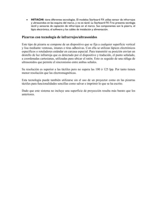  HITACHI: tiene diferentes tecnologías. El modelos Starboard FX utiliza sensor de infrarrojos
y ultrasonidos en las esquina del marco, y no es táctil. La Starboard FX-Trio presenta tecnlogía
táctil y sensores de captación de infrarrojos en el marco. Sus componentes son la pizarra, el
lápiz electrónico, el software y los cables de instalación y alimentación.
Pizarras con tecnología de infrarrojos/ultrasonidos
Este tipo de pizarra se compone de un dispositivo que se fija a cualquier superficie vertical
y lisa mediante ventosas, imanes o tiras adhesivas. Con ella se utilizan lápices electrónicos
específicos o rotuladores estándar en carcasa especial. Para transmitir su posición envían un
destello de luz infrarroja que es detectado por el dispositivo y traducido, el punto señalado,
a coordenadas cartesianas, utilizadas para ubicar el ratón. Esto es seguido de una ráfaga de
ultrasonidos que permite el sincronismo entre ambas señales.
Su resolución es superior a las táctiles pero no supera las 100 ó 125 lpp. Por tanto tienen
menor resolución que las electromagnéticas.
Esta tecnología puede también utilizarse sin el uso de un proyector como en las pizarras
táctiles para funcionalidades sencillas como salvar e imprimir lo que se ha escrito.
Dado que este sistema no incluye una superficie de proyección resulta más barato que los
anteriores.
 