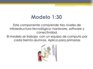Modelo 1:30
Este componente comprende tres niveles de
infraestructura tecnológica: hardware, software y
conectividad.
El modelo se trabaja con un equipo de computo por
cada treinta alumnos. Aplica para primarias
 