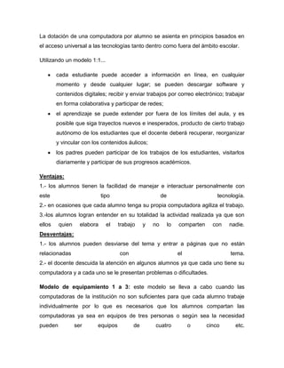 La dotación de una computadora por alumno se asienta en principios basados en
el acceso universal a las tecnologías tanto dentro como fuera del ámbito escolar.
Utilizando un modelo 1:1...
cada estudiante puede acceder a información en línea, en cualquier
momento y desde cualquier lugar; se pueden descargar software y
contenidos digitales; recibir y enviar trabajos por correo electrónico; trabajar
en forma colaborativa y participar de redes;
el aprendizaje se puede extender por fuera de los límites del aula, y es
posible que siga trayectos nuevos e inesperados, producto de cierto trabajo
autónomo de los estudiantes que el docente deberá recuperar, reorganizar
y vincular con los contenidos áulicos;
los padres pueden participar de los trabajos de los estudiantes, visitarlos
diariamente y participar de sus progresos académicos.
Ventajas:
1.- los alumnos tienen la facilidad de manejar e interactuar personalmente con
este tipo de tecnología.
2.- en ocasiones que cada alumno tenga su propia computadora agiliza el trabajo.
3.-los alumnos logran entender en su totalidad la actividad realizada ya que son
ellos quien elabora el trabajo y no lo comparten con nadie.
Desventajas:
1.- los alumnos pueden desviarse del tema y entrar a páginas que no están
relacionadas con el tema.
2.- el docente descuida la atención en algunos alumnos ya que cada uno tiene su
computadora y a cada uno se le presentan problemas o dificultades.
Modelo de equipamiento 1 a 3: este modelo se lleva a cabo cuando las
computadoras de la institución no son suficientes para que cada alumno trabaje
individualmente por lo que es necesarios que los alumnos compartan las
computadoras ya sea en equipos de tres personas o según sea la necesidad
pueden ser equipos de cuatro o cinco etc.
 