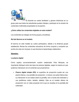 El docente se vuelve facilitador y genera dinámicas en su
grupo para que todos los estudiantes puedan trabajar y participar en la revisión de
contenidos multimedia proyectados en el pizarrón.
¿Cómo utilizo los contenidos digitales en este modelo?
Los contenidos se trabajan de forma grupal y simultánea.
Rol del Alumno en el modelo.
El alumno en este modelo se vuelve participativo, debido a la dinámica grupal
establecida. Revisa los contenidos educativos de forma conjunta y comparte sus
puntos de vista con el grupo, lo que favorece el aprendizaje colaborativo.
Ejemplos:
La pizarra digital
Como explica convenientemente nuestro colaborador Pere Marqués, es
importante distinguir entre dos tipos de pizarras digitales, según la manera en que
podemos interactuar con el contenido que proyectamos:
Pizarra digital simple (PD): la superficie de proyección puede ser una
pizarra blanca, una pantalla de proyección, o incluso una pared blanca lisa.
La interacción no se realiza sobre la pantalla, sino a través del ordenador y
sus periféricos (ratón, teclado, tableta). Este es el modelo clásico de
proyección con un video proyector de lo que se visualiza en la pantalla del
ordenador.
 