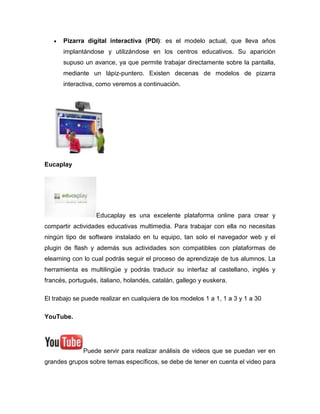 Pizarra digital interactiva (PDI): es el modelo actual, que lleva años
implantándose y utilizándose en los centros educativos. Su aparición
supuso un avance, ya que permite trabajar directamente sobre la pantalla,
mediante un lápiz-puntero. Existen decenas de modelos de pizarra
interactiva, como veremos a continuación.
Eucaplay
Educaplay es una excelente plataforma online para crear y
compartir actividades educativas multimedia. Para trabajar con ella no necesitas
ningún tipo de software instalado en tu equipo, tan solo el navegador web y el
plugin de flash y además sus actividades son compatibles con plataformas de
elearning con lo cual podrás seguir el proceso de aprendizaje de tus alumnos. La
herramienta es multilingüe y podrás traducir su interfaz al castellano, inglés y
francés, portugués, italiano, holandés, catalán, gallego y euskera.
El trabajo se puede realizar en cualquiera de los modelos 1 a 1, 1 a 3 y 1 a 30
YouTube.
Puede servir para realizar análisis de videos que se puedan ver en
grandes grupos sobre temas específicos, se debe de tener en cuenta el video para
 