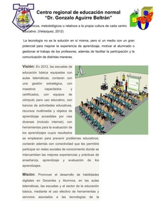 Centro regional de educación normal
“Dr. Gonzalo Aguirre Beltrán”
económicos, metodológicos o relativos a la propia cultura de cada centro
educativo. (Velazquez, 2012)
La tecnología no es la solución en sí misma, pero sí un medio con un gran
potencial para mejorar la experiencia de aprendizaje, motivar al alumnado o
gestionar el trabajo de los profesores, además de facilitar la participación y la
comunicación de distintas maneras.
Visión: En 2012, las escuelas de
educación básica equipadas con
aulas telemáticas, contaran con
una gestión estratégica, con
maestros capacitados y
certificados, con equipos de
cómputo para uso educativo, con
bancos de actividades educativas,
recursos multimedia y objetos de
aprendizaje accesibles por vías
diversas (incluido internet), con
herramientas para la evaluación de
los aprendizajes cuyos resultados
se emplearan para prevenir problemas educativos;
contarán además con conectividad que les permitirá
participar en redes sociales de conocimiento donde se
intercambien las mejores experiencias y prácticas de
enseñanza, aprendizaje y evaluación de los
aprendizajes.
Misión: Promover el desarrollo de habilidades
digitales en Docentes y Alumnos, en las aulas
telemáticas, las escuelas y el sector de la educación
básica, mediante el uso efectivo de herramientas y
servicios asociados a las tecnologías de la
 