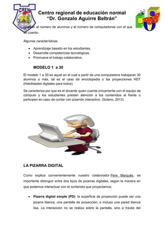 Centro regional de educación normal
“Dr. Gonzalo Aguirre Beltrán”
relación al número de alumnos y el número de computadoras con el que
se cuenta.
Algunas características
 Aprendizaje basado en los estudiantes.
 Desarrolla competencias tecnológicas.
 Promueve el trabajo colaborativo.
MODELO 1 a 30
El modelo 1 a 30 es aquel en el cual a partir de una computadora trabajaran 30
alumnos o más, tal es el caso de enciclopedia o las proyecciones HDT
(Habilidades digitales para todos).
Se caracteriza por que es el docente quien cuenta únicamente con el equipo de
cómputo y los estudiantes prestan atención a los contenidos al frente o
participen en caso de contar con pizarrón interactivo. (Solano, 2013)
LA PIZARRA DIGITAL
Como explica convenientemente nuestro colaborador Pere Marqués, es
importante distinguir entre dos tipos de pizarras digitales, según la manera en
que podemos interactuar con el contenido que proyectamos:
 Pizarra digital simple (PD): la superficie de proyección puede ser una
pizarra blanca, una pantalla de proyección, o incluso una pared blanca
lisa. La interacción no se realiza sobre la pantalla, sino a través del
 