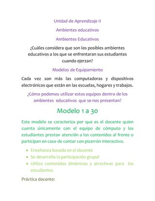 Unidad de Aprendizaje II
Ambientes educativos
Ambientes Educativos
¿Cuáles considera que son los posibles ambientes
educativos a los que se enfrentaran sus estudiantes
cuando ejerzan?
Modelos de Equipamiento
Cada vez son más las computadoras y dispositivos
electrónicos que están en las escuelas, hogares y trabajos.
¿Cómo podemos utilizar estos equipos dentro de los
ambientes educativos que se nos presentan?
Modelo 1 a 30
Este modelo se caracteriza por que es el docente quien
cuenta únicamente con el equipo de cómputo y los
estudiantes prestan atención a los contenidos al frente o
participan en caso de contar con pizarrón interactivo.
 Enseñanza basada en el docente
 Se desarrolla la participación grupal
 Utiliza contenidos dinámicos y atractivos para los
estudiantes
Práctica docente:
 