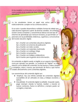 En los modelos 1:1 el docente no es la única fuente de la información,
como sucede en un modelo de clases expositivas. En contextos
educativos
1:1, los estudiantes tienen un papel más activo que el que
tradicionalmente cumplen en los contextos áulicos.
En un aula 1:1 pueden desarrollarse múltiples formas de trabajo que
cada docente organizará a partir de diversas variables. Sin embargo,
existen ciertas constantes y características básicas de este tipo de
entornos de aprendizaje que merecen revisarse, ya que brindan un
panorama de las posibilidades didácticas, cognitivas y comunicativas
del mundo educativo digital.
Eje 1. Enseñar con contenidos educativos digitales
Eje 2. Enseñar con entornos de publicación
Eje 3. Enseñar con redes sociales
Eje 4. Enseñar con materiales multimedia
Eje 5. Enseñar con weblogs / blogs
Eje 6. Enseñar con proyectos
Eje 7. Enseñar con trabajos colaborativos
Eje 8. Enseñar para la gestión de la información.
Un contenido es digital cuando es legible en un soporte informático,
como por ejemplo una pantalla. La condición de “digital” no tiene
relación con la calidad del contenido: los hay buenos y malos, simples
y complejos, viejos y nuevos, que provienen de libros o que fueron
creados directamente como contenidos digitales.
Las características del contenido digital son:
 Amplitud. Hay una infinita cantidad de contenidos digitales
susceptibles de ser utilizados en clase, y trabajos escolares y
áulicos.
 Educabilidad. El contenido digital es editable. Se puede copiar,
pegar (siempre citando la fuente), reeditar y mezclar en
nuevos contextos. Nunca es definitivo y siempre puede ser
corregido y mejorado.
 