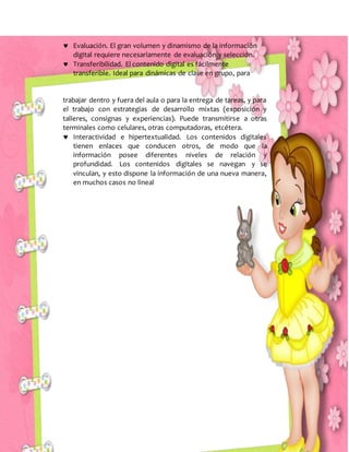  Evaluación. El gran volumen y dinamismo de la información
digital requiere necesariamente de evaluación y selección.
 Transferibilidad. El contenido digital es fácilmente
transferible. Ideal para dinámicas de clase en grupo, para
trabajar dentro y fuera del aula o para la entrega de tareas, y para
el trabajo con estrategias de desarrollo mixtas (exposición y
talleres, consignas y experiencias). Puede transmitirse a otras
terminales como celulares, otras computadoras, etcétera.
 Interactividad e hipertextualidad. Los contenidos digitales
tienen enlaces que conducen otros, de modo que la
información posee diferentes niveles de relación y
profundidad. Los contenidos digitales se navegan y se
vinculan, y esto dispone la información de una nueva manera,
en muchos casos no lineal
 