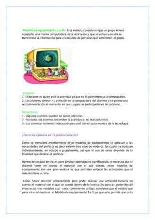 Modelo de equipamiento 1 a 30.- Este modelo consiste en que un grupo entero
comparte una misma computadora ésta será la única que se utilice y en ella se
transmitirá la información para el conjunto de personas que conformen el grupo.
Ventajas:
1.-El docente es quien guía la actividad ya que es él quien maneja la computadora.
2.-Los alumnos centran su atención en la computadora del docente y se genera una
retroalimentación al momento en que surgen las participaciones de cada uno.
Desventajas:
1.- Algunos alumnos pueden no poner atención.
2.- No todos los alumnos entienden la actividad al no realizarla ellos.
3.- Los alumnos no tienen interacción personal con el uso y manejo de la tecnología.
¿Cómo los aplicaría en mi práctica docente?
Como se mencionó anteriormente estos modelos de equipamiento se adecuan a las
necesidades del profesor es decir existen tres tipos de modelos, los cuales se trabajan
individualmente, en equipo o grupalmente, así que el uso de estos depende de la
finalidad que destine el profesor.
Dentro de un aula de clases para generar aprendizajes significativos se necesita que el
docente tome en cuenta el material con el que cuenta, estos modelos de
equipamiento son una gran ventaja ya que permiten reforzar las actividades que el
maestro lleve a cabo.
Como futura docente primeramente para poder realizar una actividad tomaría en
cuenta el material con el que se cuenta dentro de la institución, para así poder decidir
entre estos tres modelos cual sería conveniente utilizar, considero que el modelo que
para mí es el mejor es el Modelo de equipamiento 1 a 1, ya que esto permite que cada
 
