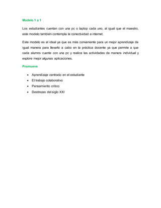 Modelo 1 a 1
Los estudiantes cuentan con una pc o laptop cada uno, al igual que el maestro,
este modelo también contempla la conectividad a internet.
Este modelo es el ideal ya que es más conveniente para un mejor aprendizaje de
igual manera para llevarlo a cabo en la práctica docente ya que permite a que
cada alumno cuente con una pc y realice las actividades de manera individual y
explore mejor algunas aplicaciones.
Promueve
 Aprendizaje centrado en el estudiante
 El trabajo colaborativo
 Pensamiento critico
 Destrezas del siglo XXI
 