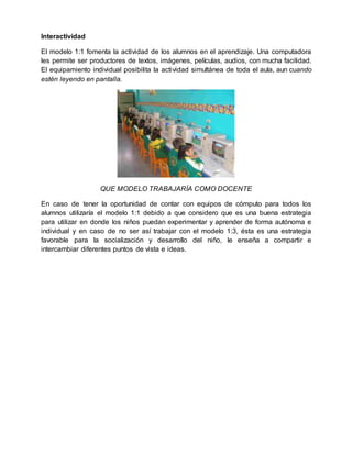 Interactividad
El modelo 1:1 fomenta la actividad de los alumnos en el aprendizaje. Una computadora
les permite ser productores de textos, imágenes, películas, audios, con mucha facilidad.
El equipamiento individual posibilita la actividad simultánea de toda el aula, aun cuando
estén leyendo en pantalla.
QUE MODELO TRABAJARÍA COMO DOCENTE
En caso de tener la oportunidad de contar con equipos de cómputo para todos los
alumnos utilizaría el modelo 1:1 debido a que considero que es una buena estrategia
para utilizar en donde los niños puedan experimentar y aprender de forma autónoma e
individual y en caso de no ser así trabajar con el modelo 1:3, ésta es una estrategia
favorable para la socialización y desarrollo del niño, le enseña a compartir e
intercambiar diferentes puntos de vista e ideas.
 