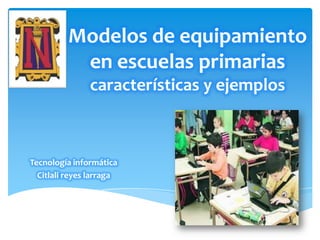 Modelos de equipamiento
en escuelas primarias
características y ejemplos
Tecnología informática
Citlali reyes larraga
 