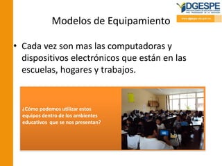 Modelos de Equipamiento
• Cada vez son mas las computadoras y
dispositivos electrónicos que están en las
escuelas, hogares y trabajos.
¿Cómo podemos utilizar estos
equipos dentro de los ambientes
educativos que se nos presentan?
 