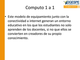 Computo 1 a 1
• Este modelo de equipamiento junto con la
conectividad a internet generan un entorno
educativo en los que los estudiantes no solo
aprenden de los docentes, si no que ellos se
convierten en creadores de su propio
conocimiento.
 