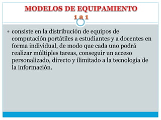  consiste en la distribución de equipos de
computación portátiles a estudiantes y a docentes en
forma individual, de modo que cada uno podrá
realizar múltiples tareas, conseguir un acceso
personalizado, directo y ilimitado a la tecnología de
la información.
 